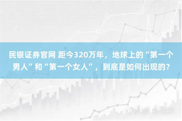 民银证券官网 距今320万年，地球上的“第一个男人”和“第一个女人”，到底是如何出现的？