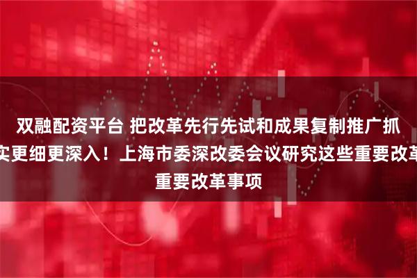 双融配资平台 把改革先行先试和成果复制推广抓得更实更细更深入！上海市委深改委会议研究这些重要改革事项