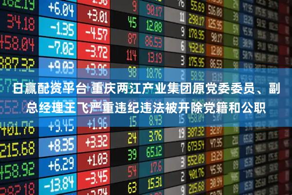 日赢配资平台 重庆两江产业集团原党委委员、副总经理王飞严重违纪违法被开除党籍和公职