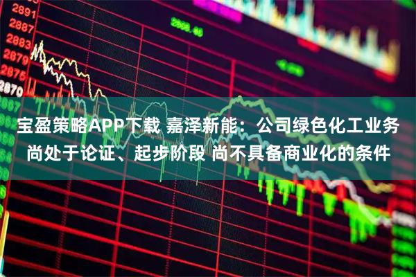 宝盈策略APP下载 嘉泽新能：公司绿色化工业务尚处于论证、起步阶段 尚不具备商业化的条件