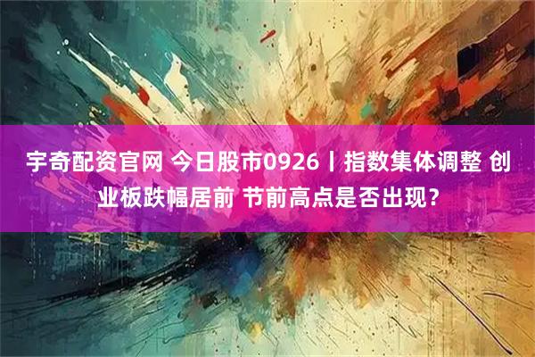 宇奇配资官网 今日股市0926丨指数集体调整 创业板跌幅居前 节前高点是否出现？