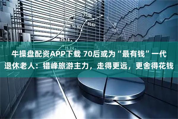 牛操盘配资APP下载 70后或为“最有钱”一代退休老人：错峰旅游主力，走得更远，更舍得花钱