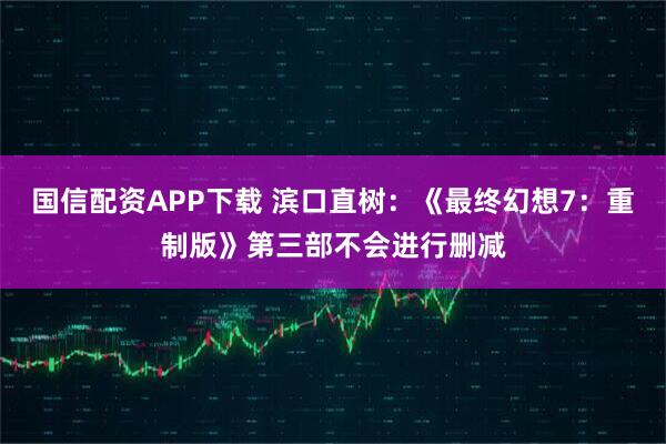 国信配资APP下载 滨口直树：《最终幻想7：重制版》第三部不会进行删减