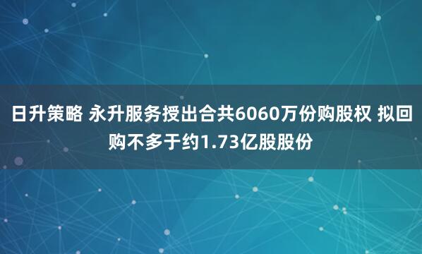 日升策略 永升服务授出合共6060万份购股权 拟回购不多于约1.73亿股股份
