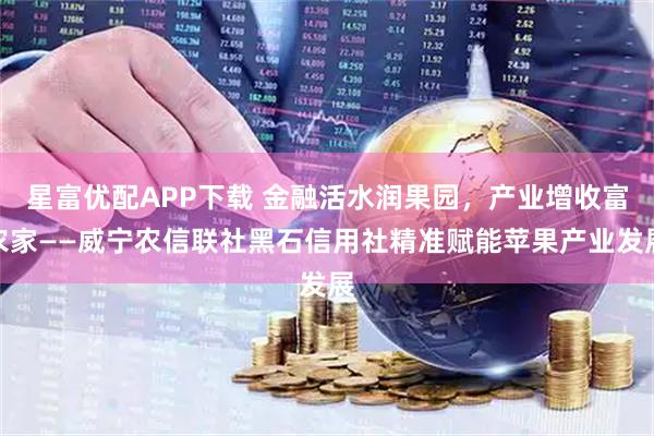 星富优配APP下载 金融活水润果园，产业增收富农家——威宁农信联社黑石信用社精准赋能苹果产业发展