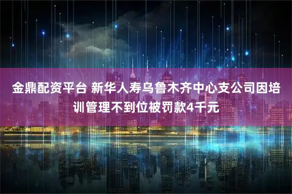 金鼎配资平台 新华人寿乌鲁木齐中心支公司因培训管理不到位被罚款4千元
