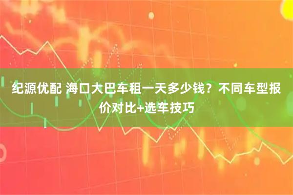 纪源优配 海口大巴车租一天多少钱？不同车型报价对比+选车技巧