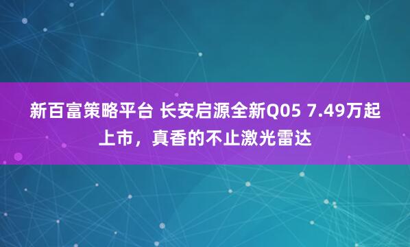 新百富策略平台 长安启源全新Q05 7.49万起上市，真香的不止激光雷达