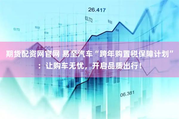 期货配资网官网 易至汽车“跨年购置税保障计划”：让购车无忧，开启品质出行！