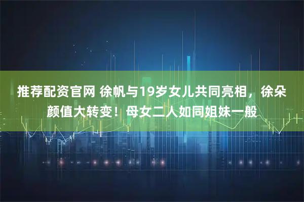 推荐配资官网 徐帆与19岁女儿共同亮相，徐朵颜值大转变！母女二人如同姐妹一般