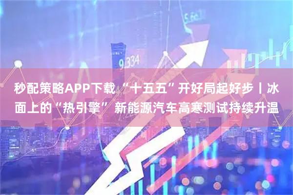 秒配策略APP下载 “十五五”开好局起好步丨冰面上的“热引擎” 新能源汽车高寒测试持续升温