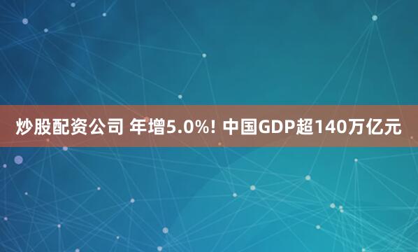 炒股配资公司 年增5.0%! 中国GDP超140万亿元