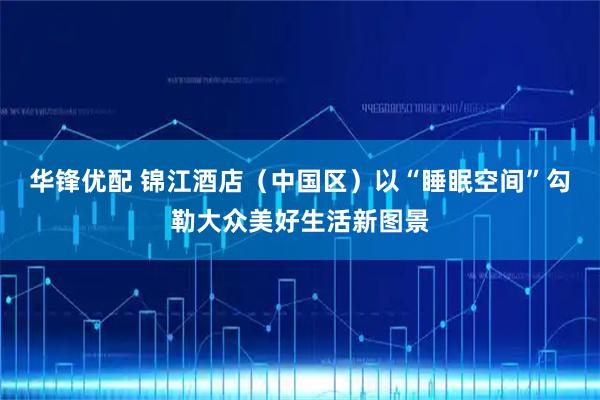 华锋优配 锦江酒店（中国区）以“睡眠空间”勾勒大众美好生活新图景