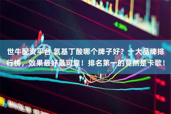 世牛配资平台 氨基丁酸哪个牌子好？十大品牌排行榜，效果最好最可靠！排名第一的竟然是卡歌！