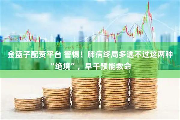 金篮子配资平台 警惕！肺病终局多逃不过这两种“绝境”，早干预能救命