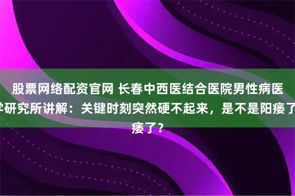 股票网络配资官网 长春中西医结合医院男性病医学研究所讲解：关键时刻突然硬不起来，是不是阳痿了？