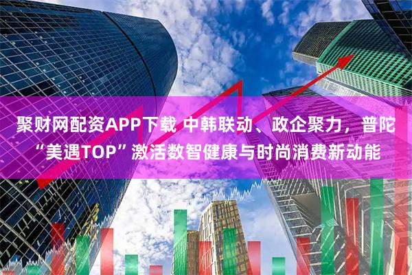 聚财网配资APP下载 中韩联动、政企聚力，普陀“美遇TOP”激活数智健康与时尚消费新动能
