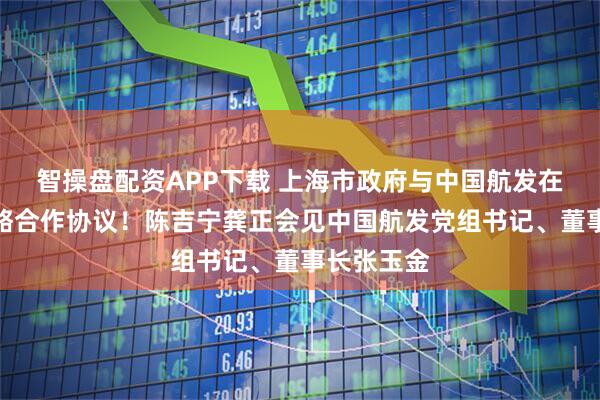 智操盘配资APP下载 上海市政府与中国航发在沪签署战略合作协议！陈吉宁龚正会见中国航发党组书记、董事长张玉金