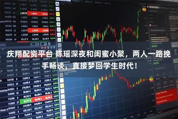庆翔配资平台 陈瑶深夜和闺蜜小聚，两人一路挽手畅谈，直接梦回学生时代！