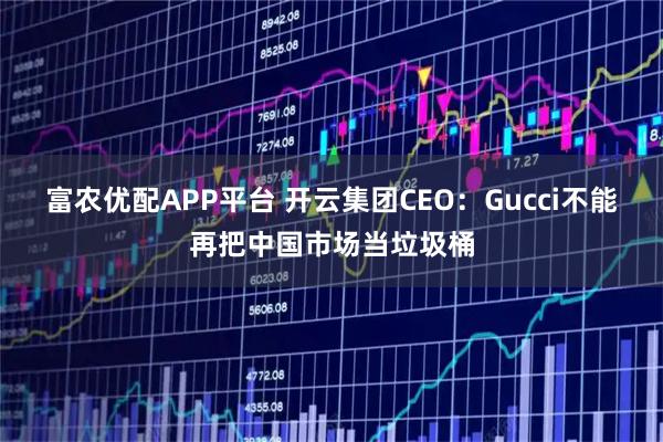 富农优配APP平台 开云集团CEO：Gucci不能再把中国市场当垃圾桶