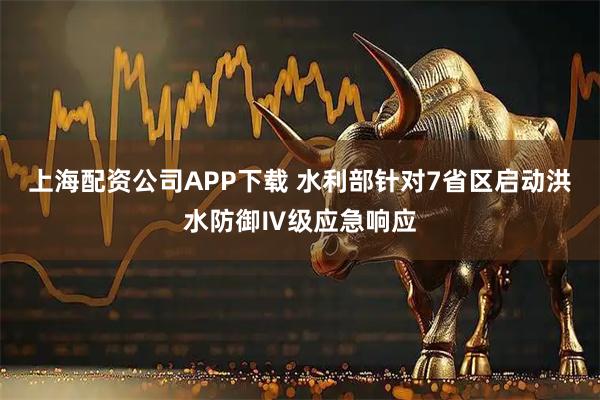 上海配资公司APP下载 水利部针对7省区启动洪水防御Ⅳ级应急响应