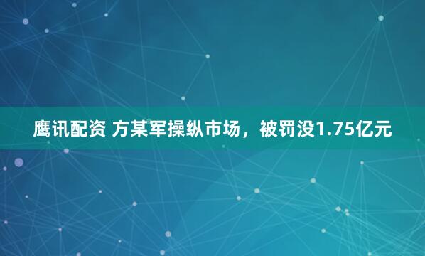 鹰讯配资 方某军操纵市场，被罚没1.75亿元