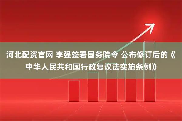 河北配资官网 李强签署国务院令 公布修订后的《中华人民共和国行政复议法实施条例》