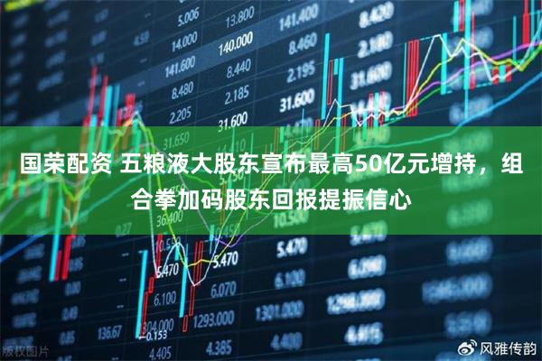 国荣配资 五粮液大股东宣布最高50亿元增持，组合拳加码股东回报提振信心