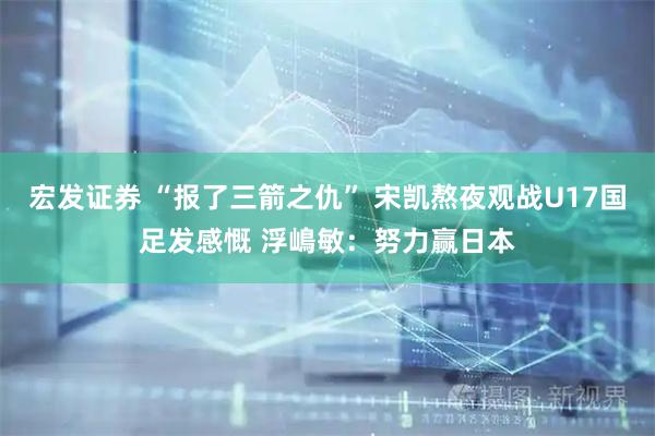 宏发证券 “报了三箭之仇” 宋凯熬夜观战U17国足发感慨 浮嶋敏：努力赢日本