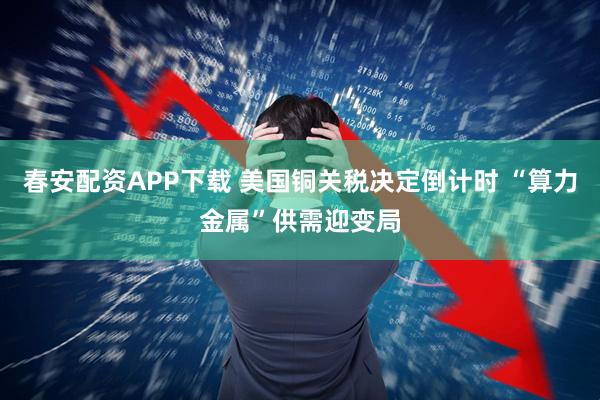 春安配资APP下载 美国铜关税决定倒计时 “算力金属”供需迎变局