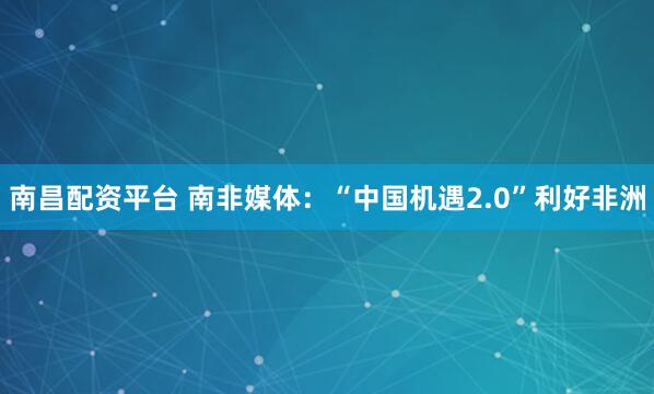 南昌配资平台 南非媒体：“中国机遇2.0”利好非洲